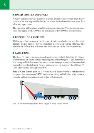 Heavy vehicle driver handbook114
8
Speed limiter offences
A heavy vehicle operator commits a speed limiter offence when their heavy
vehicle which is required by law to be speed limited travels more than 115
kilometres per hour.
The operator will be given a traffic infringement notice. The maximum court
fines that apply are $3 300 for an individual or $16 500 for a corporation.
Refusal of a licence
RMS may refuse to renew the licence of drivers who have exceeded their
demerit points limit or have committed a serious speeding offence. The
periods of refusal for a licence are the same as those for suspensions.
Safe-T-Cam
The Safe-T-Cam is an automated monitoring system designed to reduce
the incidence of heavy vehicle speeding and driver fatigue. It can determine
if a heavy vehicle has travelled at excessive average speed, or has travelled
beyond prescribed driving hours, between two or more of the 24 Safe-T-
Cam sites located throughout NSW.
Safe-T-Cam forms part of a coordinated heavy vehicle enforcement
program that consists of RMS inspectors, heavy vehicle checking stations,
periodic vehicle inspections and police enforcement.
Safe-T-Cam monitors speed and driver fatigue of heavy vehicle drivers.
 