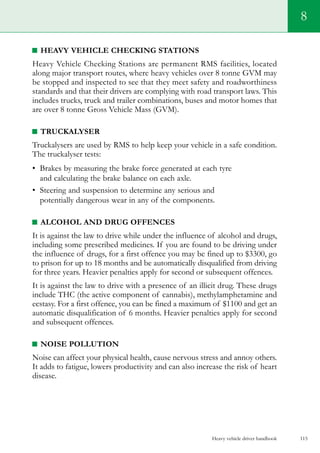 Heavy vehicle driver handbook 115
8
Heavy Vehicle Checking Stations
Heavy Vehicle Checking Stations are permanent RMS facilities, located
along major transport routes, where heavy vehicles over 8 tonne GVM may
be stopped and inspected to see that they meet safety and roadworthiness
standards and that their drivers are complying with road transport laws. This
includes trucks, truck and trailer combinations, buses and motor homes that
are over 8 tonne Gross Vehicle Mass (GVM).
Truckalyser
Truckalysers are used by RMS to help keep your vehicle in a safe condition.
The truckalyser tests:
•	 Brakes by measuring the brake force generated at each tyre
and calculating the brake balance on each axle.
•	 Steering and suspension to determine any serious and
potentially dangerous wear in any of the components.
Alcohol and drug offences
It is against the law to drive while under the influence of alcohol and drugs,
including some prescribed medicines. If you are found to be driving under
the influence of drugs, for a first offence you may be fined up to $3300, go
to prison for up to 18 months and be automatically disqualified from driving
for three years. Heavier penalties apply for second or subsequent offences.
It is against the law to drive with a presence of an illicit drug. These drugs
include THC (the active component of cannabis), methylamphetamine and
ecstasy. For a first offence, you can be fined a maximum of $1100 and get an
automatic disqualification of 6 months. Heavier penalties apply for second
and subsequent offences.
Noise pollution
Noise can affect your physical health, cause nervous stress and annoy others.
It adds to fatigue, lowers productivity and can also increase the risk of heart
disease.
 