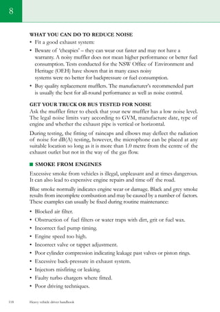 Heavy vehicle driver handbook118
What you can do to reduce noise
•	 Fit a good exhaust system:    
•	 Beware of ‘cheapies’ – they can wear out faster and may not have a
warranty. A noisy muffler does not mean higher performance or better fuel
consumption. Tests conducted for the NSW Office of Environment and
Heritage (OEH) have shown that in many cases noisy
systems were no better for backpressure or fuel consumption.
•	 Buy quality replacement mufflers. The manufacturer’s recommended part
is usually the best for all-round performance as well as noise control.
Get your truck or bus tested for noise
Ask the muffler fitter to check that your new muffler has a low noise level.
The legal noise limits vary according to GVM, manufacture date, type of
engine and whether the exhaust pipe is vertical or horizontal.
During testing, the fitting of raincaps and elbows may deflect the radiation
of noise for dB(A) testing, however, the microphone can be placed at any
suitable location so long as it is more than 1.0 metre from the centre of the
exhaust outlet but not in the way of the gas flow.
Smoke from engines
Excessive smoke from vehicles is illegal, unpleasant and at times dangerous.
It can also lead to expensive engine repairs and time off the road.
Blue smoke normally indicates engine wear or damage. Black and grey smoke
results from incomplete combustion and may be caused by a number of factors.
These examples can usually be fixed during routine maintenance:
•	 Blocked air filter.
•	 Obstruction of fuel filters or water traps with dirt, grit or fuel wax.    
•	 Incorrect fuel pump timing.   
•	 Engine speed too high.    
•	 Incorrect valve or tappet adjustment.    
•	 Poor cylinder compression indicating leakage past valves or piston rings.    
•	 Excessive back-pressure in exhaust system.    
•	 Injectors misfiring or leaking.    
•	 Faulty turbo chargers where fitted.    
•	 Poor driving techniques.   
8
 