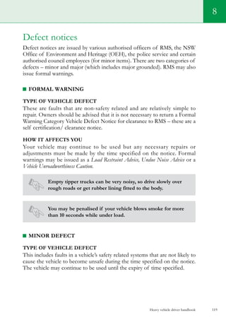 Heavy vehicle driver handbook 119
8
Defect notices
Defect notices are issued by various authorised officers of RMS, the NSW
Office of Environment and Heritage (OEH), the police service and certain
authorised council employees (for minor items). There are two categories of
defects – minor and major (which includes major grounded). RMS may also
issue formal warnings.
Formal warning
Type of vehicle defect
These are faults that are non-safety related and are relatively simple to
repair. Owners should be advised that it is not necessary to return a Formal
Warning Category Vehicle Defect Notice for clearance to RMS – these are a
self certification/ clearance notice.
How it affects you
Your vehicle may continue to be used but any necessary repairs or
adjustments must be made by the time specified on the notice. Formal
warnings may be issued as a Load Restraint Advice, Undue Noise Advice or a
Vehicle Unroadworthiness Caution.
Empty tipper trucks can be very noisy, so drive slowly over
rough roads or get rubber lining fitted to the body.
You may be penalised if your vehicle blows smoke for more
than 10 seconds while under load.
Minor defect
Type of vehicle defect
This includes faults in a vehicle’s safety related systems that are not likely to
cause the vehicle to become unsafe during the time specified on the notice.
The vehicle may continue to be used until the expiry of time specified.
 