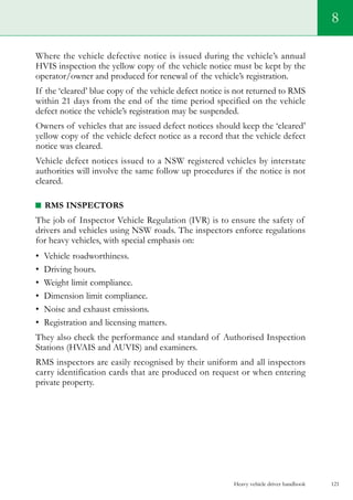 Heavy vehicle driver handbook 121
8
Where the vehicle defective notice is issued during the vehicle’s annual
HVIS inspection the yellow copy of the vehicle notice must be kept by the
operator/owner and produced for renewal of the vehicle’s registration.
If the ‘cleared’ blue copy of the vehicle defect notice is not returned to RMS
within 21 days from the end of the time period specified on the vehicle
defect notice the vehicle’s registration may be suspended.
Owners of vehicles that are issued defect notices should keep the ‘cleared’
yellow copy of the vehicle defect notice as a record that the vehicle defect
notice was cleared.
Vehicle defect notices issued to a NSW registered vehicles by interstate
authorities will involve the same follow up procedures if the notice is not
cleared.
RMS inspectors
The job of Inspector Vehicle Regulation (IVR) is to ensure the safety of
drivers and vehicles using NSW roads. The inspectors enforce regulations
for heavy vehicles, with special emphasis on:
•	 Vehicle roadworthiness.
•	 Driving hours.
•	 Weight limit compliance.
•	 Dimension limit compliance.
•	 Noise and exhaust emissions.
•	 Registration and licensing matters.
They also check the performance and standard of Authorised Inspection
Stations (HVAIS and AUVIS) and examiners.
RMS inspectors are easily recognised by their uniform and all inspectors
carry identification cards that are produced on request or when entering
private property.
 
