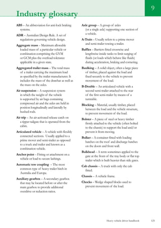 Heavy vehicle driver handbook 125
9
Industry glossary
ABS – An abbreviation for anti-lock braking
systems.
ADR – Australian Design Rule. A set of
regulations governing vehicle design.
Aggregate mass – Maximum allowable
loaded mass of a particular vehicle or
combination comprising the GVM
or GCM plus the overload tolerance
applicable in a given state.
Aggregated trailer mass – The total mass
of a trailer carrying the maximum load
as specified by the trailer manufacturer. It
includes the mass of the drawbar as well as
the mass on the axles.
Air suspension – A suspension system
in which the weight of the vehicle
is supported by air bags containing
compressed air and the axles are held in
position longitudinally and laterally by
bushed rods.
Air trip – An air-activated release catch on
a tipper tailgate that is operated from the
cabin.
Articulated vehicle – A vehicle with flexibly
connected sections.  Usually applied to a
prime mover and semi-trailer as opposed
to a truck and trailer and known as a
combination vehicle.
Anchor point – Fitting or attachment on a
vehicle or load to secure lashings.
Automatic tow coupling – The most
common type of heavy trailer hitch in
Australia and Europe.
Auxiliary gearbox – A secondary gearbox
that may be located before or after the
main gearbox to provide additional
overdrive or reduction ratios.
Axle group – A group of axles
(or a single axle) supporting one section of
a vehicle.
A-Train – Usually refers to a prime mover
and semi-trailer towing a trailer.
Baffles – Barriers fitted crosswise and
lengthwise inside tanks to limit surging of
fluids (or loads which behave like fluids)
during acceleration, braking and cornering.
Baulking – A solid object, often a large piece
of timber, placed against the load and
fixed securely to the vehicle to prevent
movement of the load.
B-Double – An articulated vehicle with a
second semi-trailer attached to the rear
of the first semi-trailer by means of a
turntable.
Blocking – Material, usually timber, placed
between the load and the vehicle structure,
to prevent movement of the load.
Bolster – A piece of steel or heavy timber
firmly attached to the vehicle (often bolted
to the chassis) to support the load and/or
prevent it from moving.
Bulker – A container fitted with loading
hatches on the roof and discharge hatches
on the doors and front wall.
Bulkhead – A term sometimes applied to the
gate at the front of the tray body or flat top
trailer which is built heavier than side gates.
Cab chassis – A truck with only the cab
fitted.
Chassis – A vehicle frame.
Chocks – Wedge shaped blocks used to
prevent movement of the load.
 
