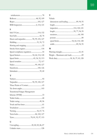 Heavy vehicle driver handbook 131
10
windscreens........................................................78
Rollover.................................................48, 92, 109
Ropes..........................................................105, 127
RMS Inspectors...................................6, 114, 121
S
Safe-T-Cam................................................114, 132
Seat belts........................................................42, 78
Sheets and tarpaulins.................90, 99, 105, 127
Skidding...................................................51, 55, 72
Slowing and stopping.........................................52
Smoke from engines........................................ 118
Speed compliance regulation............................54
Speed limiters..............................54, 64, 114, 128
Speed limits....................................45, 54, 55, 113
Speed retarders...........................................72, 117
Stakes...................................................99, 100, 127
Stanchions..................................................100, 126
Stimulants......................................................39, 40
T
Tankers..................................................................92
Tarpaulins....................................90, 99, 100, 127
Three Points of Contact....................................43
Tie down angles................................................103
Transitional Fatigue Management
Scheme (TFMS)..................................................33
Trailer brake.........................................................48
Trailer swing..................................................49, 96
Truck and bus lanes............................................61
Truckalyser........................................................115
Turning....................................................56, 67, 76
Twist locks..........................................84, 102, 127
Tyres..........................................78, 81, 93, 97, 115
U
Uncoupling................................20, 82, 83, 86, 87
Unladen mass....................................................128
V
Vehicle
dimensions and loading..................... 89, 94, 95
height...................................................................59
inspection.......................................114, 120, 121
length...............................................59, 77, 94, 95
monitors.....................................................64, 108
posture................................................................80
speed limits................................54, 64, 114, 128
width......................................................89, 94, 95
W
Warning triangles..........................................61, 81
Weight – Maximum axle loads.........................89
Work diary...............................18, 36, 37, 65, 128
 
