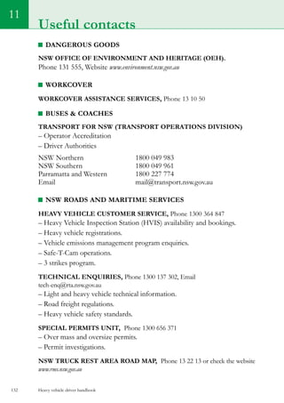 Heavy vehicle driver handbook132
11
Useful contacts
Dangerous Goods
NSW Office of Environment and Heritage (OEH).
Phone 131 555, Website www.environment.nsw.gov.au
Workcover
Workcover Assistance Services, Phone 13 10 50
Buses  Coaches
Transport for NSW (Transport Operations Division)
– Operator Accreditation
– Driver Authorities
NSW Northern			 1800 049 983
NSW Southern		 	 1800 049 961
Parramatta and Western	 	 1800 227 774
Email 				 mail@transport.nsw.gov.au
NSW Roads and Maritime Services
Heavy vehicle customer service, Phone 1300 364 847
– Heavy Vehicle Inspection Station (HVIS) availability and bookings.
– Heavy vehicle registrations.
– Vehicle emissions management program enquiries.
– Safe-T-Cam operations.
– 3 strikes program.
Technical enquiries, Phone 1300 137 302, Email
tech-enq@rta.nsw.gov.au
– Light and heavy vehicle technical information.
– Road freight regulations.
– Heavy vehicle safety standards.
Special permits unit, Phone 1300 656 371
– Over mass and oversize permits.
– Permit investigations.
NSW truck rest area road map, Phone 13 22 13 or check the website
www.rms.nsw.gov.au
 