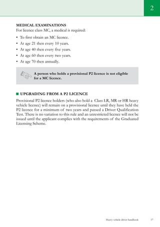 Heavy vehicle driver handbook 17
2
Medical examinations
For licence class MC, a medical is required:
•	 To first obtain an MC licence.   
•	 At age 21 then every 10 years.
•	 At age 40 then every five years.
•	 At age 60 then every two years.
•	 At age 70 then annually.
A person who holds a provisional P2 licence is not eligible
for a MC licence.
upgrading from a p2 licence
Provisional P2 licence holders (who also hold a  Class LR, MR or HR heavy
vehicle licence) will remain on a provisional licence until they have held the
P2 licence for a minimum of two years and passed a Driver Qualification
Test. There is no variation to this rule and an unrestricted licence will not be
issued until the applicant complies with the requirements of the Graduated
Licensing Scheme.
 