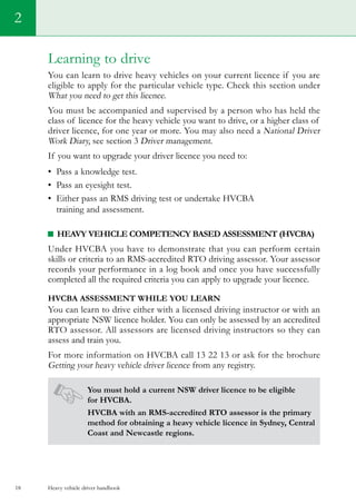 Heavy vehicle driver handbook18
Learning to drive
You can learn to drive heavy vehicles on your current licence if you are
eligible to apply for the particular vehicle type. Check this section under  
What you need to get this licence.
You must be accompanied and supervised by a person who has held the
class of licence for the heavy vehicle you want to drive, or a higher class of
driver licence, for one year or more. You may also need a National Driver
Work Diary, see section 3 Driver management.
If you want to upgrade your driver licence you need to:
•	 Pass a knowledge test.   
•	 Pass an eyesight test.
•	 Either pass an RMS driving test or undertake HVCBA
training and assessment.
Heavy Vehicle Competency Based Assessment (HVCBA)
Under HVCBA you have to demonstrate that you can perform certain
skills or criteria to an RMS-accredited RTO driving assessor. Your assessor
records your performance in a log book and once you have successfully
completed all the required criteria you can apply to upgrade your licence.
HVCBA assessment while you learn
You can learn to drive either with a licensed driving instructor or with an
appropriate NSW licence holder. You can only be assessed by an accredited
RTO assessor. All assessors are licensed driving instructors so they can
assess and train you.
For more information on HVCBA call 13 22 13 or ask for the brochure
Getting your heavy vehicle driver licence from any registry.
You must hold a current NSW driver licence to be eligible
for HVCBA.
HVCBA with an RMS-accredited RTO assessor is the primary
method for obtaining a heavy vehicle licence in Sydney, Central
Coast and Newcastle regions.
2
 