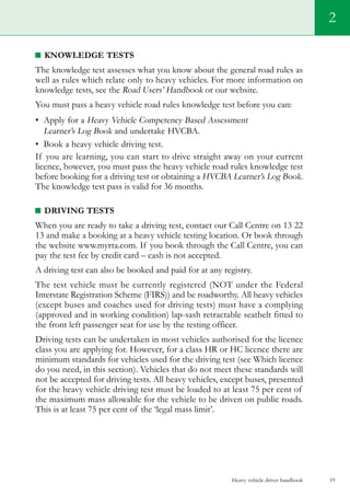 Heavy vehicle driver handbook 19
Knowledge tests
The knowledge test assesses what you know about the general road rules as
well as rules which relate only to heavy vehicles. For more information on
knowledge tests, see the Road Users’ Handbook or our website.
You must pass a heavy vehicle road rules knowledge test before you can:
•	 Apply for a Heavy Vehicle Competency Based Assessment
Learner’s Log Book and undertake HVCBA.
•	 Book a heavy vehicle driving test.
If you are learning, you can start to drive straight away on your current
licence, however, you must pass the heavy vehicle road rules knowledge test
before booking for a driving test or obtaining a HVCBA Learner’s Log Book.
The knowledge test pass is valid for 36 months.
Driving tests
When you are ready to take a driving test, contact our Call Centre on 13 22
13 and make a booking at a heavy vehicle testing location. Or book through
the website www.myrta.com. If you book through the Call Centre, you can
pay the test fee by credit card – cash is not accepted.
A driving test can also be booked and paid for at any registry.
The test vehicle must be currently registered (NOT under the Federal
Interstate Registration Scheme (FIRS)) and be roadworthy. All heavy vehicles
(except buses and coaches used for driving tests) must have a complying
(approved and in working condition) lap-sash retractable seatbelt fitted to
the front left passenger seat for use by the testing officer.
Driving tests can be undertaken in most vehicles authorised for the licence
class you are applying for. However, for a class HR or HC licence there are
minimum standards for vehicles used for the driving test (see Which licence
do you need, in this section). Vehicles that do not meet these standards will
not be accepted for driving tests. All heavy vehicles, except buses, presented
for the heavy vehicle driving test must be loaded to at least 75 per cent of
the maximum mass allowable for the vehicle to be driven on public roads.
This is at least 75 per cent of the ‘legal mass limit’.
2
 