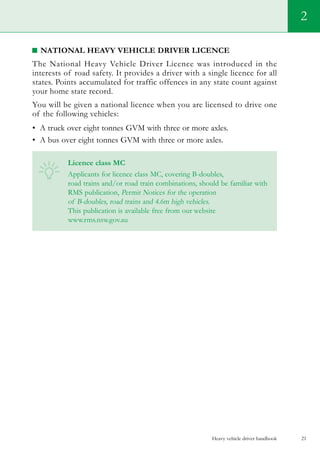Heavy vehicle driver handbook 21
National Heavy Vehicle Driver Licence
The National Heavy Vehicle Driver Licence was introduced in the
interests of road safety. It provides a driver with a single licence for all
states. Points accumulated for traffic offences in any state count against
your home state record.
You will be given a national licence when you are licensed to drive one
of the following vehicles:
•	 A truck over eight tonnes GVM with three or more axles.
•	 A bus over eight tonnes GVM with three or more axles.    
Licence class MC
Applicants for licence class MC, covering B-doubles,
road trains and/or road train combinations, should be familiar with
RMS publication, Permit Notices for the operation
of B-doubles, road trains and 4.6m high vehicles.
This publication is available free from our website
www.rms.nsw.gov.au
2
 