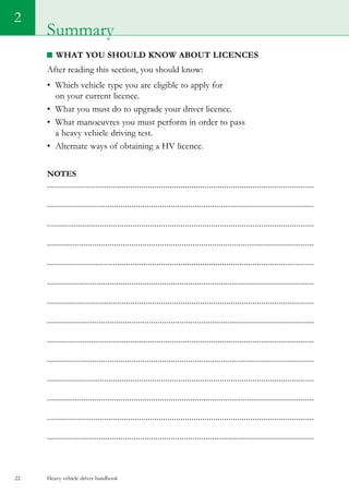 Heavy vehicle driver handbook22
What you should know about LICENCES
After reading this section, you should know:
•	 Which vehicle type you are eligible to apply for
on your current licence.
•	 What you must do to upgrade your driver licence.
•	 What manoeuvres you must perform in order to pass
a heavy vehicle driving test.
•	 Alternate ways of obtaining a HV licence.
Notes
..........................................................................................................................
...........................................................................................................................
..........................................................................................................................
...........................................................................................................................
..........................................................................................................................
...........................................................................................................................
..........................................................................................................................
...........................................................................................................................
..........................................................................................................................
...........................................................................................................................
..........................................................................................................................
...........................................................................................................................
..........................................................................................................................
...........................................................................................................................
2
Summary
 