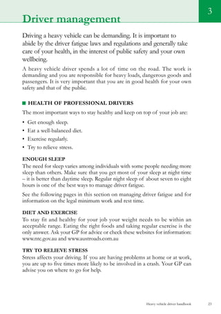 Heavy vehicle driver handbook 23
Driving a heavy vehicle can be demanding. It is important to
abide by the driver fatigue laws and regulations and generally take
care of your health, in the interest of public safety and your own
wellbeing.
A heavy vehicle driver spends a lot of time on the road. The work is
demanding and you are responsible for heavy loads, dangerous goods and
passengers. It is very important that you are in good health for your own
safety and that of the public.
Health of professional drivers
The most important ways to stay healthy and keep on top of your job are:
•	 Get enough sleep.
•	 Eat a well-balanced diet.
•	 Exercise regularly.
•	 Try to relieve stress.
Enough sleep
The need for sleep varies among individuals with some people needing more
sleep than others. Make sure that you get most of your sleep at night time
– it is better than daytime sleep. Regular night sleep of about seven to eight
hours is one of the best ways to manage driver fatigue.
See the following pages in this section on managing driver fatigue and for
information on the legal minimum work and rest time.
Diet and exercise
To stay fit and healthy for your job your weight needs to be within an
acceptable range. Eating the right foods and taking regular exercise is the
only answer. Ask your GP for advice or check these websites for information:
www.ntc.gov.au and www.austroads.com.au
Try to relieve stress
Stress affects your driving. If you are having problems at home or at work,
you are up to five times more likely to be involved in a crash. Your GP can
advise you on where to go for help.
3
Driver management
 
