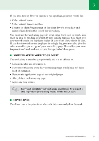 Heavy vehicle driver handbook 37
If you are a two-up driver or become a two-up driver, you must record the:
•	 Other driver’s name.
•	 Other driver’s licence number.
•	 Security or identifying number of the other driver’s work diary and
name of jurisdiction that issued the work diary.
You must use the work diary pages in strict order from start to finish. You
must be able to produce your last 28 days driving records. You must give
your record keeper the duplicate copies of your work diary within 21 days.
If you have more than one employer in a single day, you must also give the
other record keeper a copy of your work diary page. Record keepers must
keep copies of work and rest records for a period of three years.
Looking After Your Work Diary
The work diary is issued to you personally and it is an offence to:
•	 Let anyone else use or borrow it.
•	 Have more than one work diary containing pages which have not been
used or cancelled.
•	 Remove the application page or any original pages.
•	 Alter, deface or destroy any page.
•	 Make any false entries.
Carry and complete your work diary at all times. You must be
able to produce your driving record for the last 28 days.
Driver base
The driver base is the place from where the driver normally does the work.
3
 