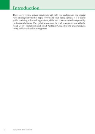Heavy vehicle driver handbook2
Introduction
The Heavy vehicle driver handbook will help you understand the special
rules and regulations that apply to you and your heavy vehicle. It is a useful
guide outlining rules and regulations, skills and correct attitude required by
professional drivers. This publication must be read in conjunction with the
Road Users’ Handbook and Load Restraint Guide before undertaking a
heavy vehicle driver knowledge test.
 