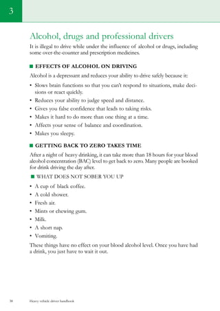 Heavy vehicle driver handbook38
3
Alcohol, drugs and professional drivers
It is illegal to drive while under the influence of alcohol or drugs, including
some over-the-counter and prescription medicines.
Effects of alcohol on driving
Alcohol is a depressant and reduces your ability to drive safely because it:
•	 Slows brain functions so that you can’t respond to situations, make deci-
sions or react quickly.
•	 Reduces your ability to judge speed and distance.
•	 Gives you false confidence that leads to taking risks.
•	 Makes it hard to do more than one thing at a time.
•	 Affects your sense of balance and coordination.
•	 Makes you sleepy.
Getting back to zero takes time
After a night of heavy drinking, it can take more than 18 hours for your blood
alcohol concentration (BAC) level to get back to zero. Many people are booked
for drink driving the day after.
What does not sober you up
•	 A cup of black coffee.
•	 A cold shower.
•	 Fresh air.
•	 Mints or chewing gum.
•	 Milk.
•	 A short nap.
•	 Vomiting.
These things have no effect on your blood alcohol level. Once you have had
a drink, you just have to wait it out.
 