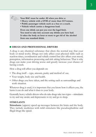 Your BAC must be under .02 when you drive a:
• Heavy vehicle with a GVM of more than 13.9 tonnes.
• Public passenger vehicle such as a bus or a coach.
• Vehicle which carries a dangerous load.
Even one drink can put you over the legal limit.
You need to take into account any drinks you have had.
It takes the body an hour or more to get rid of the alcohol
from one standard drink.
Drugs and professional drivers
A drug is any chemical substance that alters the normal way that your
body or mind works. Drugs not only affect your physical skills such as
reaction times, coordination and vehicle control but also affect your mood,
perception, information processing and risk taking behaviour. That is why
drugs can make your driving worse and greatly increase your chance of
having a crash.
How a drug will affect you depends on:
•	 The drug itself – type, amount, purity and method of use.
•	 Your weight, body size and health.
•	 Other drugs you have taken, and the setting such as surroundings and
work situation.
Whatever drug is used, it is important that you know how it affects you, the
harm it can do and what it does to your body.
Generally heavy vehicle drivers who do take drugs take two types – stimulants
to try and stay awake and depressants to try and go to sleep.
stimulants
Stimulants (uppers) speed up messages between the brain and the body.
They include medicines with mild stimulants like pseudoephedrine and
illegal drugs like speed.
Heavy vehicle driver handbook 39
3
 