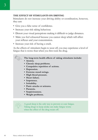 Heavy vehicle driver handbook40
3
The effect of stimulants on driving
Stimulants do not increase your driving ability or coordination, however,
they can:
•	 Give you a false sense of confidence.
•	 Increase your risk taking behaviour.
•	 Distort your visual perceptions making it difficult to judge distances.
•	 Make you feel exhausted because you cannot sleep which will affect
your reflexes and your concentration.
•	 Increase your risk of having a crash.
As the effects of stimulants begin to wear off, you may experience a level of
fatigue that is worse than when you first took the drug.
The long-term health effects of taking stimulants include:
• Anxiety.
• Chronic sleep problems.
• Compulsive repetition of actions.
• Depression.
• Extreme mood swings.
• High blood pressure.
• Heart failure.
• Impotence.
• Irritability.
• Panic attacks or seizures.
• Paranoia.
• Suspiciousness.
• Weight problems.
A good sleep is the only way to prevent or cure fatigue.
Taking drugs to keep awake can make fatigue worse
when the effect of the drug wears off.
 