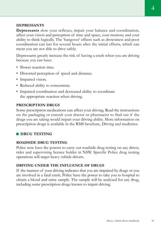 Heavy vehicle driver handbook 41
4
Depressants
Depressants slow your reflexes, impair your balance and coordination,
affect your vision and perception of time and space, your memory and your
ability to think logically. The ‘hangover’ effects such as drowsiness and poor
coordination can last for several hours after the initial effects, which can
mean you are not able to drive safely.
Depressants greatly increase the risk of having a crash when you are driving
because you can have:
•	 Slower reaction time.
•	 Distorted perception of speed and distance.
•	 Impaired vision.
•	 Reduced ability to concentrate.
•	 Impaired coordination and decreased ability to coordinate
the appropriate reaction when driving.
Prescription drugs
Some prescription medications can affect your driving. Read the instructions
on the packaging or consult your doctor or pharmacist to find out if the
drugs you are taking would impair your driving ability. More information on
prescription drugs is available in the RMS brochure, Driving and medicines.
Drug testing
Roadside drug testing
Police now have the powers to carry out roadside drug testing on any driver,
rider and supervising licence holder in NSW. Specific Police drug testing
operations will target heavy vehicle drivers.
Driving under the influence of drugs
If the manner of your driving indicates that you are impaired by drugs or you
are involved in a fatal crash, Police have the power to take you to hospital to
obtain a blood and urine sample. The sample will be analysed for any drug,
including some prescription drugs known to impair driving.
 