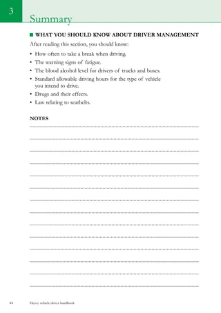 Heavy vehicle driver handbook44
3
What you should know about driver management
After reading this section, you should know:
•	 How often to take a break when driving.
•	 The warning signs of fatigue.
•	 The blood alcohol level for drivers of trucks and buses.
•	 Standard allowable driving hours for the type of vehicle
you intend to drive.
•	 Drugs and their effects.
•	 Law relating to seatbelts.
Notes
..........................................................................................................................
...........................................................................................................................
..........................................................................................................................
...........................................................................................................................
..........................................................................................................................
...........................................................................................................................
..........................................................................................................................
...........................................................................................................................
..........................................................................................................................
...........................................................................................................................
..........................................................................................................................
...........................................................................................................................
..........................................................................................................................
...........................................................................................................................
Summary
 