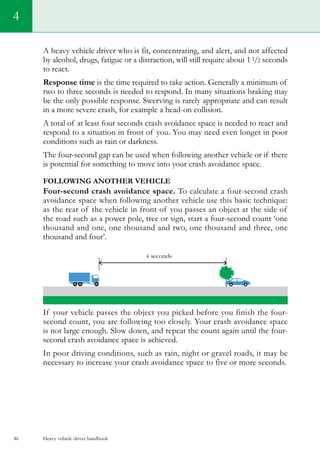 Heavy vehicle driver handbook46
4
A heavy vehicle driver who is fit, concentrating, and alert, and not affected
by alcohol, drugs, fatigue or a distraction, will still require about 11/2 seconds
to react.
Response time is the time required to take action. Generally a minimum of
two to three seconds is needed to respond. In many situations braking may
be the only possible response. Swerving is rarely appropriate and can result
in a more severe crash, for example a head-on collision.
A total of at least four seconds crash avoidance space is needed to react and
respond to a situation in front of you. You may need even longer in poor
conditions such as rain or darkness.
The four-second gap can be used when following another vehicle or if there
is potential for something to move into your crash avoidance space.
Following another vehicle
Four-second crash avoidance space. To calculate a four-second crash
avoidance space when following another vehicle use this basic technique:
as the rear of the vehicle in front of you passes an object at the side of
the road such as a power pole, tree or sign, start a four-second count ‘one
thousand and one, one thousand and two, one thousand and three, one
thousand and four’.
If your vehicle passes the object you picked before you finish the four-
second count, you are following too closely. Your crash avoidance space
is not large enough. Slow down, and repeat the count again until the four-
second crash avoidance space is achieved.
In poor driving conditions, such as rain, night or gravel roads, it may be
necessary to increase your crash avoidance space to five or more seconds.
 