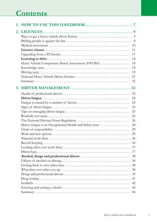 Heavy vehicle driver handbook 3
1.	 HOW TO USE THIS HANDBOOK. . . . . . . . . . . . . . . . . . . . . . .  7
2.	LICENCES. . . . . . . . . . . . . . . . . . . . . . . . . . . . . . . . . . . . . . . . . . .  9
	 Ways to get a heavy vehicle driver licence . . . . . . . . . . . . . . . . . . . . . . . . . . . . . . . . . 9
	 Bribing people is against the law. . . . . . . . . . . . . . . . . . . . . . . . . . . . . . . . . . . . . . . . . 9
	 Medical assessment. . . . . . . . . . . . . . . . . . . . . . . . . . . . . . . . . . . . . . . . . . . . . . . . . . 10
	 Licence classes . . . . . . . . . . . . . . . . . . . . . . . . . . . . . . . . . . . . . . . . . . . . . . . . . . . . 11
	 Upgrading from a P2 licence. . . . . . . . . . . . . . . . . . . . . . . . . . . . . . . . . . . . . . . . . . . 17
	 Learning to drive. . . . . . . . . . . . . . . . . . . . . . . . . . . . . . . . . . . . . . . . . . . . . . . . . . . 18
	 Heavy Vehicle Competency Based Assessment (HVCBA). . . . . . . . . . . . . . . . . . . 18
	 Knowledge tests. . . . . . . . . . . . . . . . . . . . . . . . . . . . . . . . . . . . . . . . . . . . . . . . . . . . . 19
	 Driving tests. . . . . . . . . . . . . . . . . . . . . . . . . . . . . . . . . . . . . . . . . . . . . . . . . . . . . . . . 19
	 National Heavy Vehicle Driver Licence. . . . . . . . . . . . . . . . . . . . . . . . . . . . . . . . . . 21
	 Summary . . . . . . . . . . . . . . . . . . . . . . . . . . . . . . . . . . . . . . . . . . . . . . . . . . . . . . . . . . 22
3.	 driver management. . . . . . . . . . . . . . . . . . . . . . . . . . . . .  23
	 Health of professional drivers . . . . . . . . . . . . . . . . . . . . . . . . . . . . . . . . . . . . . . . . . 23
	 Driver fatigue . . . . . . . . . . . . . . . . . . . . . . . . . . . . . . . . . . . . . . . . . . . . . . . . . . . . . 24
	 Fatigue is caused by a number of factors. . . . . . . . . . . . . . . . . . . . . . . . . . . . . . . . . 24
	 Signs of driver fatigue. . . . . . . . . . . . . . . . . . . . . . . . . . . . . . . . . . . . . . . . . . . . . . . . 25
	 Tips on managing driver fatigue. . . . . . . . . . . . . . . . . . . . . . . . . . . . . . . . . . . . . . . . 25
	 Roadside rest areas. . . . . . . . . . . . . . . . . . . . . . . . . . . . . . . . . . . . . . . . . . . . . . . . . . . 26
	 The National Driving Hours Regulation. . . . . . . . . . . . . . . . . . . . . . . . . . . . . . . . . 26
	 Driver fatigue is an Occupational Health and Safety issue. . . . . . . . . . . . . . . . . . . 28
	 Chain of responsibility. . . . . . . . . . . . . . . . . . . . . . . . . . . . . . . . . . . . . . . . . . . . . . . 29
	 Work and rest options. . . . . . . . . . . . . . . . . . . . . . . . . . . . . . . . . . . . . . . . . . . . . . . . 29
	 National work diary. . . . . . . . . . . . . . . . . . . . . . . . . . . . . . . . . . . . . . . . . . . . . . . . . .  36
	 Record keeping . . . . . . . . . . . . . . . . . . . . . . . . . . . . . . . . . . . . . . . . . . . . . . . . . . . . .  36
	 Looking after your work diary. . . . . . . . . . . . . . . . . . . . . . . . . . . . . . . . . . . . . . . . . .  37
	 Driver base. . . . . . . . . . . . . . . . . . . . . . . . . . . . . . . . . . . . . . . . . . . . . . . . . . . . . . . . .  37
	 Alcohol, drugs and professional drivers. . . . . . . . . . . . . . . . . . . . . . . . . . . . . . . 38
	 Effects of alcohol on driving. . . . . . . . . . . . . . . . . . . . . . . . . . . . . . . . . . . . . . . . . .  38
	 Getting back to zero takes time . . . . . . . . . . . . . . . . . . . . . . . . . . . . . . . . . . . . . . . .  38
	 What does not sober you up. . . . . . . . . . . . . . . . . . . . . . . . . . . . . . . . . . . . . . . . . . .  38
	 Drugs and professional drivers. . . . . . . . . . . . . . . . . . . . . . . . . . . . . . . . . . . . . . . . .  39
	 Drug testing. . . . . . . . . . . . . . . . . . . . . . . . . . . . . . . . . . . . . . . . . . . . . . . . . . . . . . . .  41
	Seatbelts. . . . . . . . . . . . . . . . . . . . . . . . . . . . . . . . . . . . . . . . . . . . . . . . . . . . . . . . . . . 42
	 Entering and exiting a vehicle. . . . . . . . . . . . . . . . . . . . . . . . . . . . . . . . . . . . . . . . . . 43
	 Summary . . . . . . . . . . . . . . . . . . . . . . . . . . . . . . . . . . . . . . . . . . . . . . . . . . . . . . . . . . 44
Contents
 