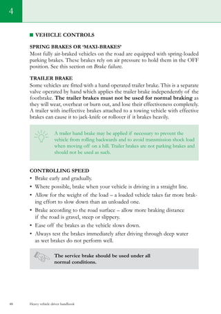 Heavy vehicle driver handbook48
4
Vehicle controls
Spring brakes or ‘maxi-brakes’
Most fully air-braked vehicles on the road are equipped with spring-loaded
parking brakes. These brakes rely on air pressure to hold them in the OFF
position. See this section on Brake failure.
Trailer brake
Some vehicles are fitted with a hand operated trailer brake. This is a separate
valve operated by hand which applies the trailer brake independently of the
footbrake. The trailer brakes must not be used for normal braking as
they will wear, overheat or burn out, and lose their effectiveness completely.
A trailer with ineffective brakes attached to a towing vehicle with effective
brakes can cause it to jack-knife or rollover if it brakes heavily.
A trailer hand brake may be applied if necessary to prevent the
vehicle from rolling backwards and to avoid transmission shock load
when moving off on a hill. Trailer brakes are not parking brakes and
should not be used as such.
Controlling speed
•	 Brake early and gradually.
•	 Where possible, brake when your vehicle is driving in a straight line.
•	 Allow for the weight of the load – a loaded vehicle takes far more brak-
ing effort to slow down than an unloaded one.
•	 Brake according to the road surface – allow more braking distance
if the road is gravel, steep or slippery.
•	 Ease off the brakes as the vehicle slows down.
•	 Always test the brakes immediately after driving through deep water
as wet brakes do not perform well.
The service brake should be used under all
normal conditions.
 
