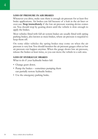 Heavy vehicle driver handbook50
Loss of pressure in air brakes
Whenever you drive, make sure there is enough air pressure for at least five
brake applications. Air brakes can fail because of a leak in the air lines or
over-use. Stop immediately if the low air pressure warning device comes
on. You should stop by gearing down until the vehicle is slow enough to
apply the brakes.
Most vehicles fitted with full air system brakes are usually fitted with spring
parking brakes, also known as maxi-brakes, where air pressure is required to
keep them off.
On some older vehicles the spring brakes may come on when the air
pressure is very low. You should monitor the air pressure gauges often as low
air pressure can happen anytime. When the gauge shows low air pressure,
release the brakes at least twice, so you can move the vehicle to a safe area.
Loss of hydraulic brakes
What to do if your hydraulic brakes fail:
•	 Change gears down.
•	 Pump the brakes – sometimes pumping them
can partially restore hydraulic brakes.
•	 Use the emergency parking brake.
4
 