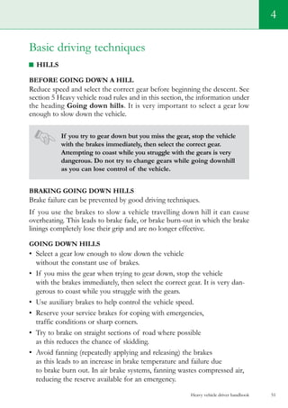 Heavy vehicle driver handbook 51
4
Basic driving techniques
Hills
Before going down a hill
Reduce speed and select the correct gear before beginning the descent. See
section 5 Heavy vehicle road rules and in this section, the information under
the heading Going down hills. It is very important to select a gear low
enough to slow down the vehicle.
If you try to gear down but you miss the gear, stop the vehicle
with the brakes immediately, then select the correct gear.
Attempting to coast while you struggle with the gears is very
dangerous. Do not try to change gears while going downhill
as you can lose control of the vehicle.
Braking going down hills
Brake failure can be prevented by good driving techniques.
If you use the brakes to slow a vehicle travelling down hill it can cause
overheating. This leads to brake fade, or brake burn-out in which the brake
linings completely lose their grip and are no longer effective.
Going down hills
•	 Select a gear low enough to slow down the vehicle
without the constant use of brakes.
•	 If you miss the gear when trying to gear down, stop the vehicle
with the brakes immediately, then select the correct gear. It is very dan-
gerous to coast while you struggle with the gears.
•	 Use auxiliary brakes to help control the vehicle speed.
•	 Reserve your service brakes for coping with emergencies,
traffic conditions or sharp corners.
•	 Try to brake on straight sections of road where possible
as this reduces the chance of skidding.
•	 Avoid fanning (repeatedly applying and releasing) the brakes
as this leads to an increase in brake temperature and failure due
to brake burn out. In air brake systems, fanning wastes compressed air,
reducing the reserve available for an emergency.
 