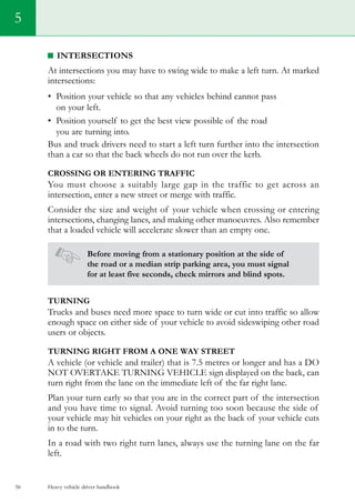 Heavy vehicle driver handbook56
5
Intersections
At intersections you may have to swing wide to make a left turn. At marked
intersections:
•	 Position your vehicle so that any vehicles behind cannot pass
on your left.
•	 Position yourself to get the best view possible of the road
you are turning into.
Bus and truck drivers need to start a left turn further into the intersection
than a car so that the back wheels do not run over the kerb.
Crossing or entering traffic
You must choose a suitably large gap in the traffic to get across an
intersection, enter a new street or merge with traffic.
Consider the size and weight of your vehicle when crossing or entering
intersections, changing lanes, and making other manoeuvres. Also remember
that a loaded vehicle will accelerate slower than an empty one.
Before moving from a stationary position at the side of
the road or a median strip parking area, you must signal
for at least five seconds, check mirrors and blind spots.
Turning
Trucks and buses need more space to turn wide or cut into traffic so allow
enough space on either side of your vehicle to avoid sideswiping other road
users or objects.
Turning right from a one way street
A vehicle (or vehicle and trailer) that is 7.5 metres or longer and has a DO
NOT OVERTAKE TURNING VEHICLE sign displayed on the back, can
turn right from the lane on the immediate left of the far right lane.
Plan your turn early so that you are in the correct part of the intersection
and you have time to signal. Avoid turning too soon because the side of
your vehicle may hit vehicles on your right as the back of your vehicle cuts
in to the turn.
In a road with two right turn lanes, always use the turning lane on the far
left.
 