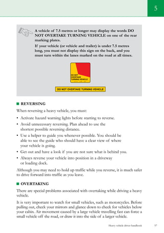 Heavy vehicle driver handbook 57
5
A vehicle of 7.5 metres or longer may display the words DO
NOT OVERTAKE TURNING VEHICLE on one of the rear
marking plates.
If your vehicle (or vehicle and trailer) is under 7.5 metres
long, you must not display this sign on the back, and you
must turn within the lanes marked on the road at all times.
Reversing
When reversing a heavy vehicle, you must:
•	 Activate hazard warning lights before starting to reverse.
•	 Avoid unnecessary reversing. Plan ahead to use the
shortest possible reversing distance.
•	 Use a helper to guide you whenever possible. You should be
able to see the guide who should have a clear view of where
your vehicle is going.
•	 Get out and have a look if you are not sure what is behind you.
•	 Always reverse your vehicle into position in a driveway
or loading dock.
Although you may need to hold up traffic while you reverse, it is much safer
to drive forward into traffic as you leave.
Overtaking
There are special problems associated with overtaking while driving a heavy
vehicle.
It is very important to watch for small vehicles, such as motorcycles. Before
pulling out, check your mirrors and glance down to check for vehicles below
your cabin. Air movement caused by a large vehicle travelling fast can force a
small vehicle off the road, or draw it into the side of a larger vehicle.
 