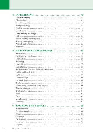 Heavy vehicle driver handbook4
4.	 safe driving. . . . . . . . . . . . . . . . . . . . . . . . . . . . . . . . . . . . . .  45
	 Low risk driving. . . . . . . . . . . . . . . . . . . . . . . . . . . . . . . . . . . . . . . . . . . . . . . . . . . . 45
	Observation. . . . . . . . . . . . . . . . . . . . . . . . . . . . . . . . . . . . . . . . . . . . . . . . . . . . . . . . 45
	 Speed management. . . . . . . . . . . . . . . . . . . . . . . . . . . . . . . . . . . . . . . . . . . . . . . . . . 45
	 Road positioning. . . . . . . . . . . . . . . . . . . . . . . . . . . . . . . . . . . . . . . . . . . . . . . . . . . . 45
	 Crash avoidance space. . . . . . . . . . . . . . . . . . . . . . . . . . . . . . . . . . . . . . . . . . . . . . . . 45
	 Vehicle controls. . . . . . . . . . . . . . . . . . . . . . . . . . . . . . . . . . . . . . . . . . . . . . . . . . . . . 48
	 Basic driving techniques. . . . . . . . . . . . . . . . . . . . . . . . . . . . . . . . . . . . . . . . . . . . 51
	 Hills . . . . . . . . . . . . . . . . . . . . . . . . . . . . . . . . . . . . . . . . . . . . . . . . . . . . . . . . . . . . . . 51
	 Before entering a sharp curve. . . . . . . . . . . . . . . . . . . . . . . . . . . . . . . . . . . . . . . . . . 52
	 Slowing and stopping. . . . . . . . . . . . . . . . . . . . . . . . . . . . . . . . . . . . . . . . . . . . . . . . . 52
	 Animals and vehicles. . . . . . . . . . . . . . . . . . . . . . . . . . . . . . . . . . . . . . . . . . . . . . . . . 52
	 Summary . . . . . . . . . . . . . . . . . . . . . . . . . . . . . . . . . . . . . . . . . . . . . . . . . . . . . . . . . . 53
5.	 heavy vehicle road rules . . . . . . . . . . . . . . . . . . . . . . 54
	 Speed limits. . . . . . . . . . . . . . . . . . . . . . . . . . . . . . . . . . . . . . . . . . . . . . . . . . . . . . . . 54
	 Driving in wet conditions. . . . . . . . . . . . . . . . . . . . . . . . . . . . . . . . . . . . . . . . . . . . . 55
	Intersections. . . . . . . . . . . . . . . . . . . . . . . . . . . . . . . . . . . . . . . . . . . . . . . . . . . . . . . . 56
	 Reversing. . . . . . . . . . . . . . . . . . . . . . . . . . . . . . . . . . . . . . . . . . . . . . . . . . . . . . . . . . 57
	 Overtaking. . . . . . . . . . . . . . . . . . . . . . . . . . . . . . . . . . . . . . . . . . . . . . . . . . . . . . . . . 57
	 Lane changing. . . . . . . . . . . . . . . . . . . . . . . . . . . . . . . . . . . . . . . . . . . . . . . . . . . . . . 58
	 Restricted areas for road trains and B-doubles. . . . . . . . . . . . . . . . . . . . . . . . . . . . . 58
	 Height and length limits . . . . . . . . . . . . . . . . . . . . . . . . . . . . . . . . . . . . . . . . . . . . . . 59
	 Light traffic roads . . . . . . . . . . . . . . . . . . . . . . . . . . . . . . . . . . . . . . . . . . . . . . . . . . . 60
	 Load limit sign. . . . . . . . . . . . . . . . . . . . . . . . . . . . . . . . . . . . . . . . . . . . . . . . . . . . . . 60
	 No truck sign. . . . . . . . . . . . . . . . . . . . . . . . . . . . . . . . . . . . . . . . . . . . . . . . . . . . . . . 60
	 Trucks must enter sign. . . . . . . . . . . . . . . . . . . . . . . . . . . . . . . . . . . . . . . . . . . . . . . 60
	 Where heavy vehicles can stand or park. . . . . . . . . . . . . . . . . . . . . . . . . . . . . . . . . . 60
	 Warning triangles. . . . . . . . . . . . . . . . . . . . . . . . . . . . . . . . . . . . . . . . . . . . . . . . . . . . 61
	 Truck and bus lanes. . . . . . . . . . . . . . . . . . . . . . . . . . . . . . . . . . . . . . . . . . . . . . . . . . 61
	 Buses. . . . . . . . . . . . . . . . . . . . . . . . . . . . . . . . . . . . . . . . . . . . . . . . . . . . . . . . . . . . . . 62
	 Fires. . . . . . . . . . . . . . . . . . . . . . . . . . . . . . . . . . . . . . . . . . . . . . . . . . . . . . . . . . . . . . 63
	 Vehicle monitors. . . . . . . . . . . . . . . . . . . . . . . . . . . . . . . . . . . . . . . . . . . . . . . . . . . . 64
	 Summary . . . . . . . . . . . . . . . . . . . . . . . . . . . . . . . . . . . . . . . . . . . . . . . . . . . . . . . . . . 67
6.	 KNowing the vehicle . . . . . . . . . . . . . . . . . . . . . . . . . . .  68
	 Roadworthiness. . . . . . . . . . . . . . . . . . . . . . . . . . . . . . . . . . . . . . . . . . . . . . . . . . . . . 68
	 Body/cab condition. . . . . . . . . . . . . . . . . . . . . . . . . . . . . . . . . . . . . . . . . . . . . . . . . . 68
	 Brakes. . . . . . . . . . . . . . . . . . . . . . . . . . . . . . . . . . . . . . . . . . . . . . . . . . . . . . . . . . . . . 68
	 Couplings. . . . . . . . . . . . . . . . . . . . . . . . . . . . . . . . . . . . . . . . . . . . . . . . . . . . . . . . . . 73
	 Driving controls. . . . . . . . . . . . . . . . . . . . . . . . . . . . . . . . . . . . . . . . . . . . . . . . . . . . . 73
	 Electrical system . . . . . . . . . . . . . . . . . . . . . . . . . . . . . . . . . . . . . . . . . . . . . . . . . . . . 73
	 Engine . . . . . . . . . . . . . . . . . . . . . . . . . . . . . . . . . . . . . . . . . . . . . . . . . . . . . . . . . . . . 73
 