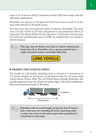 Heavy vehicle driver handbook 59
5
copy of the Converter Dolly Combination Notice 2005 and comply with the
operating requirements.
B-doubles can operate on all approved road train routes as well as on the
state-wide network of B-double routes.
You must have the correct permit notice to operate a B-double. You must
carry it in the vehicle at all times and present to an authorised officer, if
requested. The Permit Notice for the Operation of B-doubles and the maps
for road train and B-double routes in NSW are available from our website at
www.rms.nsw.gov.au
This sign must be fitted to the back of vehicle combinations
longer than 22 m. B-doubles carry a greater payload than a
single articulated vehicle and handle differently.
Height and length limits
The height of a B-double, including load, is limited to a maximum of
4.3 metres. Heights of 4.6 metres are permitted under the 4.6 metre High
Vehicle Route Notice 2008. The 4.6 Vehicle Route includes B-doubles and
specifies approved routes for vehicles 4.6 metres high. A B-double combination
may have a maximum length of 26 metres.
B-doubles with an overall length not greater than 19 metres
and a total mass not exceeding 50 tonnes operating under
a notice may travel on all roads except where prohibited by
a load limit or other sign.
 