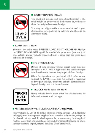 Heavy vehicle driver handbook60
5
Light traffic roads
You must not use any road with a load limit sign if the
total weight of your vehicle is the same as, or heavier
than, the weight shown on the sign.
You may use a light traffic road when that road is your
destination for a pick-up or delivery and there is no
alternative route.
Load limit sign
You must not drive past a bridge load limit (grosS masS) sign
or grosS load limit sign if the total of the gross mass (in tonnes) of
your vehicle, and any vehicle connected to it, is more than the gross mass
indicated in the sign.
No trucks sign
Drivers of long or heavy vehicles except buses must not
drive past a NO TRUCK sign unless the vehicle is equal
to or less than the mass or length specified on the sign.
When the sign does not provide detailed information,
no truck (ie GVM greater than 4.5 tonnes) is permitted
to drive past the sign, unless the drivers’ destination lies
beyond the sign and it is the only route.
trucks MUST ENTER SIGN
Heavy vehicle drivers must enter the area indicated by
information on or with this sign.
Where heavy vehicles can stand or park
Heavy vehicles (GVM of 4.5 tonnes or more) or long vehicles (7.5 metres long
or longer) must not stop on a length of road outside a built up area, except on
the shoulder of the road. In a built up area they must not stop on a length of
road for longer than one hour (buses excepted). For more information on where
vehicles can stand or park, refer to the Road Users’ Handbook.
 