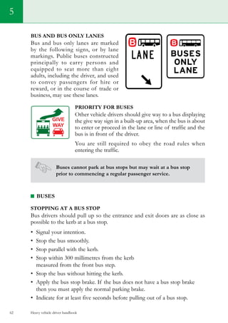 Heavy vehicle driver handbook62
5
Bus and bus only lanes
Bus and bus only lanes are marked
by the following signs, or by lane
markings. Public buses constructed
principally to carry persons and
equipped to seat more than eight
adults, including the driver, and used
to convey passengers for hire or
reward, or in the course of trade or
business, may use these lanes.
Priority for buses
Other vehicle drivers should give way to a bus displaying
the give way sign in a built-up area, when the bus is about
to enter or proceed in the lane or line of traffic and the
bus is in front of the driver.
You are still required to obey the road rules when
entering the traffic.
Buses cannot park at bus stops but may wait at a bus stop
prior to commencing a regular passenger service.
BUSES
Stopping at a bus stop
Bus drivers should pull up so the entrance and exit doors are as close as
possible to the kerb at a bus stop.
•	 Signal your intention.
•	 Stop the bus smoothly.
•	 Stop parallel with the kerb.
•	 Stop within 300 millimetres from the kerb
measured from the front bus step.
•	 Stop the bus without hitting the kerb.
•	 Apply the bus stop brake. If the bus does not have a bus stop brake
then you must apply the normal parking brake.
•	 Indicate for at least five seconds before pulling out of a bus stop.
 