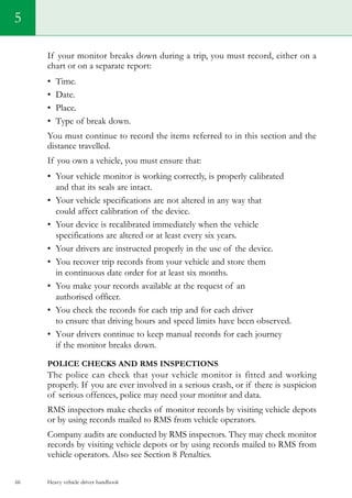Heavy vehicle driver handbook66
5
If your monitor breaks down during a trip, you must record, either on a
chart or on a separate report:
•	 Time.
•	 Date.
•	 Place.
•	 Type of break down.
You must continue to record the items referred to in this section and the
distance travelled.
If you own a vehicle, you must ensure that:
•	 Your vehicle monitor is working correctly, is properly calibrated
and that its seals are intact.
•	 Your vehicle specifications are not altered in any way that
could affect calibration of the device.
•	 Your device is recalibrated immediately when the vehicle
specifications are altered or at least every six years.
•	 Your drivers are instructed properly in the use of the device.
•	 You recover trip records from your vehicle and store them
in continuous date order for at least six months.
•	 You make your records available at the request of an
authorised officer.
•	 You check the records for each trip and for each driver
to ensure that driving hours and speed limits have been observed.
•	 Your drivers continue to keep manual records for each journey
if the monitor breaks down.
Police checks and RMS inspections
The police can check that your vehicle monitor is fitted and working
properly. If you are ever involved in a serious crash, or if there is suspicion
of serious offences, police may need your monitor and data.
RMS inspectors make checks of monitor records by visiting vehicle depots
or by using records mailed to RMS from vehicle operators.
Company audits are conducted by RMS inspectors. They may check monitor
records by visiting vehicle depots or by using records mailed to RMS from
vehicle operators. Also see Section 8 Penalties.
 