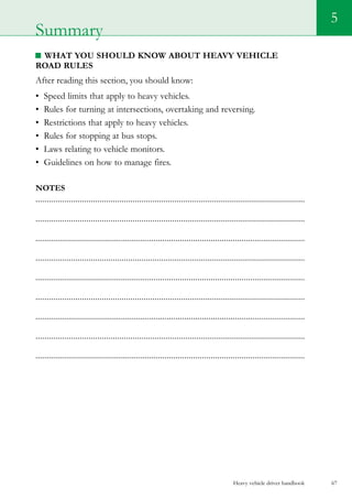 Heavy vehicle driver handbook 67
5
What you should know about Heavy vehicle
road rules
After reading this section, you should know:
•	 Speed limits that apply to heavy vehicles.
•	 Rules for turning at intersections, overtaking and reversing.
•	 Restrictions that apply to heavy vehicles.
•	 Rules for stopping at bus stops.
•	 Laws relating to vehicle monitors.
•	 Guidelines on how to manage fires.  
Notes
..........................................................................................................................
..........................................................................................................................
...........................................................................................................................
..........................................................................................................................
...........................................................................................................................
..........................................................................................................................
...........................................................................................................................
..........................................................................................................................
...........................................................................................................................
Summary
 