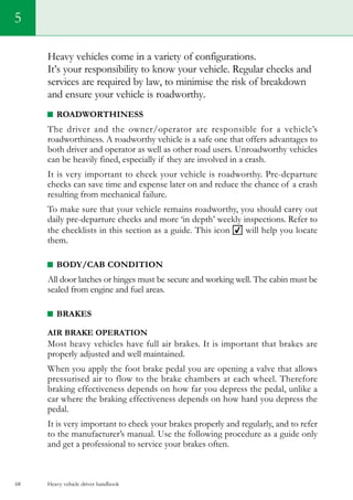 Heavy vehicle driver handbook68
5
Heavy vehicles come in a variety of configurations.
It’s your responsibility to know your vehicle. Regular checks and
services are required by law, to minimise the risk of breakdown
and ensure your vehicle is roadworthy.
Roadworthiness
The driver and the owner/operator are responsible for a vehicle’s
roadworthiness. A roadworthy vehicle is a safe one that offers advantages to
both driver and operator as well as other road users. Unroadworthy vehicles
can be heavily fined, especially if they are involved in a crash.
It is very important to check your vehicle is roadworthy. Pre-departure
checks can save time and expense later on and reduce the chance of a crash
resulting from mechanical failure.
To make sure that your vehicle remains roadworthy, you should carry out
daily pre-departure checks and more ‘in depth’ weekly inspections. Refer to
the checklists in this section as a guide. This icon will help you locate
them.
BODY/CAB CONDITION
All door latches or hinges must be secure and working well. The cabin must be
sealed from engine and fuel areas.
BRAKES
AIR BRAKE OPERATION
Most heavy vehicles have full air brakes. It is important that brakes are
properly adjusted and well maintained.
When you apply the foot brake pedal you are opening a valve that allows
pressurised air to flow to the brake chambers at each wheel. Therefore
braking effectiveness depends on how far you depress the pedal, unlike a
car where the braking effectiveness depends on how hard you depress the
pedal.
It is very important to check your brakes properly and regularly, and to refer
to the manufacturer’s manual. Use the following procedure as a guide only
and get a professional to service your brakes often.
 