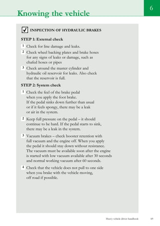 Heavy vehicle driver handbook 69
Knowing the vehicle
6
inspection of hydraulic brakes
Step 1: External check
1  Check for line damage and leaks.
2  Check wheel backing plates and brake hoses
for any signs of leaks or damage, such as
chafed hoses or pipes
3  Check around the master cylinder and
hydraulic oil reservoir for leaks. Also check
that the reservoir is full.
Step 2: System check
1  Check the feel of the brake pedal
when you apply the foot brake.
If the pedal sinks down further than usual
or if it feels spongy, there may be a leak
or air in the system.
2 Keep full pressure on the pedal – it should
continue to be hard. If the pedal starts to sink,
there may be a leak in the system.
3  Vacuum brakes – check booster retention with
full vacuum and the engine off. When you apply
the pedal it should stay down without resistance.
The vacuum must be available soon after the engine
is started with low vacuum available after 30 seconds
and normal working vacuum after 60 seconds.
4  Check that the vehicle does not pull to one side
when you brake with the vehicle moving,
off road if possible.
 