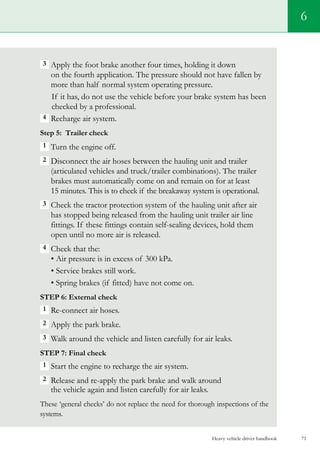 Heavy vehicle driver handbook 71
3  Apply the foot brake another four times, holding it down
on the fourth application. The pressure should not have fallen by
more than half normal system operating pressure.
If it has, do not use the vehicle before your brake system has been
checked by a professional.
4  Recharge air system.
Step 5: Trailer check
1 Turn the engine off.
2 Disconnect the air hoses between the hauling unit and trailer
(articulated vehicles and truck/trailer combinations). The trailer
brakes must automatically come on and remain on for at least
15 minutes. This is to check if the breakaway system is operational.
3  Check the tractor protection system of the hauling unit after air
has stopped being released from the hauling unit trailer air line
fittings. If these fittings contain self-sealing devices, hold them
open until no more air is released.
4  Check that the:
• Air pressure is in excess of 300 kPa.
• Service brakes still work.
• Spring brakes (if fitted) have not come on.
Step 6: External check
1 Re-connect air hoses.
2 Apply the park brake.
3 Walk around the vehicle and listen carefully for air leaks.
Step 7: Final check
1 Start the engine to recharge the air system.
2 Release and re-apply the park brake and walk around
the vehicle again and listen carefully for air leaks.
These ‘general checks’ do not replace the need for thorough inspections of the
systems.
6
 