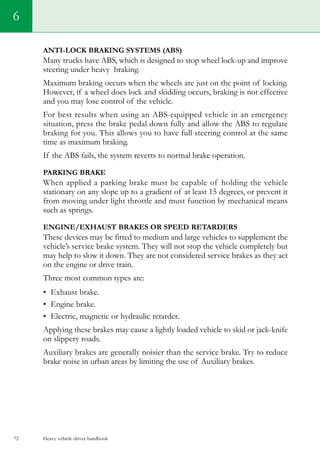 Heavy vehicle driver handbook72
Anti-lock Braking Systems (ABS)
Many trucks have ABS, which is designed to stop wheel lock-up and improve
steering under heavy braking.
Maximum braking occurs when the wheels are just on the point of locking.
However, if a wheel does lock and skidding occurs, braking is not effective
and you may lose control of the vehicle.
For best results when using an ABS-equipped vehicle in an emergency
situation, press the brake pedal down fully and allow the ABS to regulate
braking for you. This allows you to have full steering control at the same
time as maximum braking.
If the ABS fails, the system reverts to normal brake operation.
PARKING BRAKE
When applied a parking brake must be capable of holding the vehicle
stationary on any slope up to a gradient of at least 15 degrees, or prevent it
from moving under light throttle and must function by mechanical means
such as springs.
ENGINE/EXHAUST BRAKES OR SPEED RETARDERS
These devices may be fitted to medium and large vehicles to supplement the
vehicle’s service brake system. They will not stop the vehicle completely but
may help to slow it down. They are not considered service brakes as they act
on the engine or drive train.
Three most common types are:
•	 Exhaust brake.
•	 Engine brake.
•	 Electric, magnetic or hydraulic retarder.
Applying these brakes may cause a lightly loaded vehicle to skid or jack-knife
on slippery roads.
Auxiliary brakes are generally noisier than the service brake. Try to reduce
brake noise in urban areas by limiting the use of Auxiliary brakes.
6
 