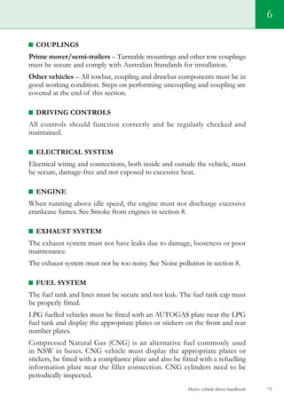 Heavy vehicle driver handbook 73
6
COUPLINGS
Prime mover/semi-trailers – Turntable mountings and other tow couplings
must be secure and comply with Australian Standards for installation.
Other vehicles – All towbar, coupling and drawbar components must be in
good working condition. Steps on performing uncoupling and coupling are
covered at the end of this section.
DRIVING CONTROLS
All controls should function correctly and be regularly checked and
maintained.
ELECTRICAL SYSTEM
Electrical wiring and connections, both inside and outside the vehicle, must
be secure, damage-free and not exposed to excessive heat.
ENGINE
When running above idle speed, the engine must not discharge excessive
crankcase fumes. See Smoke from engines in section 8.
EXHAUST SYSTEM
The exhaust system must not have leaks due to damage, looseness or poor
maintenance.
The exhaust system must not be too noisy. See Noise pollution in section 8.
fuel SYSTEM
The fuel tank and lines must be secure and not leak. The fuel tank cap must
be properly fitted.
LPG fuelled vehicles must be fitted with an AUTOGAS plate near the LPG
fuel tank and display the appropriate plates or stickers on the front and rear
number plates.
Compressed Natural Gas (CNG) is an alternative fuel commonly used
in NSW in buses. CNG vehicle must display the appropriate plates or
stickers, be fitted with a compliance plate and also be fitted with a refuelling
information plate near the filler connection. CNG cylinders need to be
periodically inspected.
 