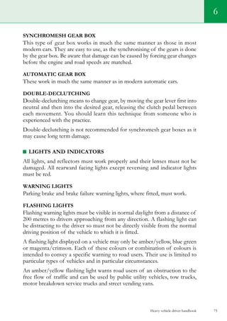 Heavy vehicle driver handbook 75
6
SYNCHROMESH GEAR BOX
This type of gear box works in much the same manner as those in most
modern cars. They are easy to use, as the synchronising of the gears is done
by the gear box. Be aware that damage can be caused by forcing gear changes
before the engine and road speeds are matched.
AUTOMATIC GEAR BOX
These work in much the same manner as in modern automatic cars.
Double-declutching
Double-declutching means to change gear, by moving the gear lever first into
neutral and then into the desired gear, releasing the clutch pedal between
each movement. You should learn this technique from someone who is
experienced with the practice.
Double-declutching is not recommended for synchromesh gear boxes as it
may cause long term damage.
LIGHTS AND INDICATORS
All lights, and reflectors must work properly and their lenses must not be
damaged. All rearward facing lights except reversing and indicator lights
must be red.
warning LIGHTS
Parking brake and brake failure warning lights, where fitted, must work.
FLASHING LIGHTS
Flashing warning lights must be visible in normal daylight from a distance of
200 metres to drivers approaching from any direction. A flashing light can
be distracting to the driver so must not be directly visible from the normal
driving position of the vehicle to which it is fitted.
A flashing light displayed on a vehicle may only be amber/yellow, blue green
or magenta/crimson. Each of these colours or combination of colours is
intended to convey a specific warning to road users. Their use is limited to
particular types of vehicles and in particular circumstances.
An amber/yellow flashing light warns road users of an obstruction to the
free flow of traffic and can be used by public utility vehicles, tow trucks,
motor breakdown service trucks and street vending vans.
 