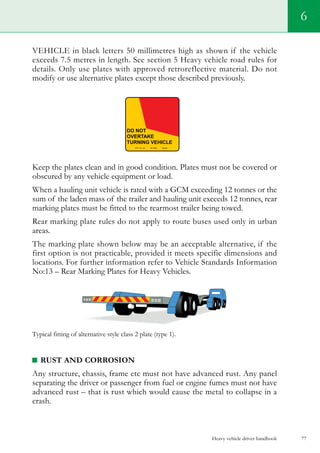 Heavy vehicle driver handbook 77
6
VEHICLE in black letters 50 millimetres high as shown if the vehicle
exceeds 7.5 metres in length. See section 5 Heavy vehicle road rules for
details. Only use plates with approved retroreflective material. Do not
modify or use alternative plates except those described previously.
Keep the plates clean and in good condition. Plates must not be covered or
obscured by any vehicle equipment or load.
When a hauling unit vehicle is rated with a GCM exceeding 12 tonnes or the
sum of the laden mass of the trailer and hauling unit exceeds 12 tonnes, rear
marking plates must be fitted to the rearmost trailer being towed.
Rear marking plate rules do not apply to route buses used only in urban
areas.
The marking plate shown below may be an acceptable alternative, if the
first option is not practicable, provided it meets specific dimensions and
locations. For further information refer to Vehicle Standards Information
No:13 – Rear Marking Plates for Heavy Vehicles.
Typical fitting of alternative style class 2 plate (type 1).
RUST AND CORROSION
Any structure, chassis, frame etc must not have advanced rust. Any panel
separating the driver or passenger from fuel or engine fumes must not have
advanced rust – that is rust which would cause the metal to collapse in a
crash.
 