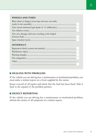 Heavy vehicle driver handbook 81
6
Wheels and Tyres
Rims (dents in flanges, loose lugs and nuts, rust trails,
cracks in rim assembly)..........................................................................................
Tyres (tread minimum legal depth of 1.5 millimetres)........................................
Tyre inflation correct................................................................................................
Tyre cuts, damage, dual tyres touching, rocks lodged
between duals..........................................................................................................
Spare wheel(s)/tyre(s).............................................................................................
Generally
Registration label(s) current and attached................................................................
Windscreen wipers.................................................................................................
Warning triangles....................................................................................................
Fire extinguishers.....................................................................................................
Other.........................................................................................................................
.................................................................................................................................
DEALING WITH PROBLEMS
If the vehicle you are driving has a maintenance or mechanical problem, you
must make a written report on a form supplied by the owner.
Keep a record of all repairs and check that the fault has been fixed. Take it
back to the repairer if the problem persists.
DEFECT REPORTING
If the vehicle you are driving has a maintenance or mechanical problem,
inform the owner of all symptoms in a written report.
 