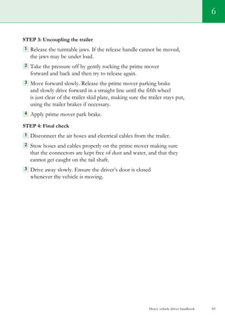 Heavy vehicle driver handbook 83
6
Step 3: Uncoupling the trailer
1  Release the turntable jaws. If the release handle cannot be moved,
the jaws may be under load.
2 Take the pressure off by gently rocking the prime mover
forward and back and then try to release again.
3  Move forward slowly. Release the prime mover parking brake
and slowly drive forward in a straight line until the fifth wheel
is just clear of the trailer skid plate, making sure the trailer stays put,
using the trailer brakes if necessary.
4  Apply prime mover park brake.
Step 4: Final check
1 Disconnect the air hoses and electrical cables from the trailer.
2 Stow hoses and cables properly on the prime mover making sure
that the connectors are kept free of dust and water, and that they
cannot get caught on the tail shaft.
3  Drive away slowly. Ensure the driver’s door is closed
whenever the vehicle is moving.
 