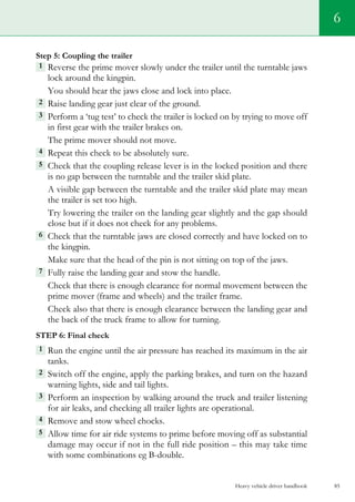 Heavy vehicle driver handbook 85
6
Step 5: Coupling the trailer
1  Reverse the prime mover slowly under the trailer until the turntable jaws
lock around the kingpin.
You should hear the jaws close and lock into place.
2  Raise landing gear just clear of the ground.
3  Perform a ‘tug test’ to check the trailer is locked on by trying to move off
in first gear with the trailer brakes on.
The prime mover should not move.
4  Repeat this check to be absolutely sure.
5  Check that the coupling release lever is in the locked position and there
is no gap between the turntable and the trailer skid plate.
A visible gap between the turntable and the trailer skid plate may mean
the trailer is set too high.
Try lowering the trailer on the landing gear slightly and the gap should
close but if it does not check for any problems.
6  Check that the turntable jaws are closed correctly and have locked on to
the kingpin.
Make sure that the head of the pin is not sitting on top of the jaws.
7 Fully raise the landing gear and stow the handle.
Check that there is enough clearance for normal movement between the
prime mover (frame and wheels) and the trailer frame.
Check also that there is enough clearance between the landing gear and
the back of the truck frame to allow for turning.
Step 6: Final check
1  Run the engine until the air pressure has reached its maximum in the air
tanks.
2  Switch off the engine, apply the parking brakes, and turn on the hazard
warning lights, side and tail lights.
3  Perform an inspection by walking around the truck and trailer listening
for air leaks, and checking all trailer lights are operational.
4 Remove and stow wheel chocks.
5  Allow time for air ride systems to prime before moving off as substantial
damage may occur if not in the full ride position – this may take time
with some combinations eg B-double.
 