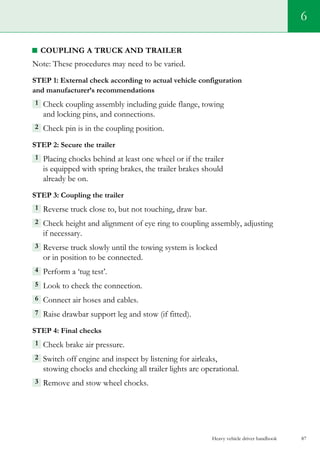 Heavy vehicle driver handbook 87
6
coupling a truck and trailer
Note: These procedures may need to be varied.
Step 1: External check according to actual vehicle configuration
and manufacturer’s recommendations
1  Check coupling assembly including guide flange, towing
and locking pins, and connections.
2 Check pin is in the coupling position.   
Step 2: Secure the trailer
1  Placing chocks behind at least one wheel or if the trailer
is equipped with spring brakes, the trailer brakes should
already be on.
Step 3: Coupling the trailer
1  Reverse truck close to, but not touching, draw bar.
2  Check height and alignment of eye ring to coupling assembly, adjusting
if necessary.
3  Reverse truck slowly until the towing system is locked
or in position to be connected.
4  Perform a ‘tug test’.
5 Look to check the connection.
6  Connect air hoses and cables.
7  Raise drawbar support leg and stow (if fitted).
Step 4: Final checks
1  Check brake air pressure.
2 Switch off engine and inspect by listening for airleaks,
stowing chocks and checking all trailer lights are operational.
3  Remove and stow wheel chocks.
 