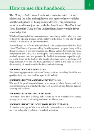 Heavy vehicle driver handbook 7
1
The Heavy vehicle driver handbook is an informative resource
addressing the rules and regulations that apply to heavy vehicles
and the obligations of heavy vehicle drivers. This publication
must be read in conjunction with the Road Users’ Handbook and
Load Restraint Guide before undertaking a heavy vehicle driver
knowledge test.
This handbook is divided into sections to make it easy to find what you need
to know to operate a heavy vehicle safely on the road. At the end of each
section is a summary of the information.
You will need to refer to this handbook – in conjunction with the Road
Users’ Handbook – if you are taking the driving test to get your heavy vehicle
driver licence, or if you are undertaking a Heavy Vehicle Competency Based
Assessment (HVCBA). It is also helpful for experienced drivers who want
to check current rules and practice. To find information on a specific topic,
go to the Index at the back of the handbook where subjects are listed with
page numbers. You will also find a glossary of terms in the back to explain
the meaning of words used in the heavy vehicle industry.
Section 2 Licences explains:
The licensing system for drivers of heavy vehicles including the skills and
qualifications you need to drive a particular vehicle.
Section 3 Driver management explains:
The need for professional drivers to be aware of their fitness, and their
responsibilities, in particular the laws on alcohol, drugs, fatigue, record-
keeping and seatbelts.
Section 4 Safe driving explains:
Important low risk driving behaviours such as observation, speed
management, road positioning and crash avoidance space.
Section 5 Heavy vehicle road rules explains:
A detailed coverage of the road rules that govern heavy vehicles and road
users including the regulations on vehicle monitors.
How to use this handbook
 