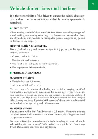 Heavy vehicle driver handbook 89
7
Vehicle dimensions and loading
It is the responsibility of the driver to ensure the vehicle does not
exceed dimension or mass limits and that the load is appropriately
restrained.
Load shift
When moving, a vehicle’s load can shift from forces caused by changes of
speed, braking, accelerating, cornering, travelling over uneven road surfaces,
and slopes. Load shift needs to be managed to prevent danger to any person
or damage to any property.
How to carry a load safely
To carry a load safely and prevent danger to any person, or damage any
property you must:
•	 Choose a suitable vehicle.
•	 Position the load correctly.
•	 Use suitable and adequate restraint equipment.
•	 Use appropriate driving methods.
Vehicle dimensions
Maximum heights
•	 Double deck bus 4.4 metres.
•	 All other vehicles 4.3 metres.
Certain types of commercial vehicles, and vehicles carrying specified
commodities, may operate to a maximum 4.6 metres high. These vehicles are
only permitted on specified routes and are subject to conditions, as defined
by the 4.6 Metre High Vehicle Route Notice 2008, made under the Road Transport
(Mass, Loading and Access) Regulation 2005. A copy of this notice must be carried
in the vehicle when operating under this regulation.
Maximum widths
The maximum width limit for all vehicles is 2.5 metres. When you measure
the width do not include external rear vision mirrors, signalling devices and
tyre pressure monitors.
For more information on maximum axle loads, including maximum allowable
axle weights with ‘super single’ (wide profile) tyres, get the brochure Heavy
Vehicle Mass, Loading and Access from any registry.
 