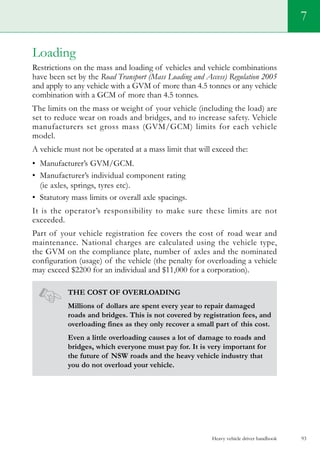 Heavy vehicle driver handbook 93
7
Loading
Restrictions on the mass and loading of vehicles and vehicle combinations
have been set by the Road Transport (Mass Loading and Access) Regulation 2005
and apply to any vehicle with a GVM of more than 4.5 tonnes or any vehicle
combination with a GCM of more than 4.5 tonnes.
The limits on the mass or weight of your vehicle (including the load) are
set to reduce wear on roads and bridges, and to increase safety. Vehicle
manufacturers set gross mass (GVM/GCM) limits for each vehicle
model.
A vehicle must not be operated at a mass limit that will exceed the:
•	 Manufacturer’s GVM/GCM.    
•	 Manufacturer’s individual component rating
(ie axles, springs, tyres etc).  
•	 Statutory mass limits or overall axle spacings.
It is the operator’s responsibility to make sure these limits are not
exceeded.
Part of your vehicle registration fee covers the cost of road wear and
maintenance. National charges are calculated using the vehicle type,
the GVM on the compliance plate, number of axles and the nominated
configuration (usage) of the vehicle (the penalty for overloading a vehicle
may exceed $2200 for an individual and $11,000 for a corporation).
The cost of overloading
Millions of dollars are spent every year to repair damaged
roads and bridges. This is not covered by registration fees, and
overloading fines as they only recover a small part of this cost.
Even a little overloading causes a lot of damage to roads and
bridges, which everyone must pay for. It is very important for
the future of NSW roads and the heavy vehicle industry that
you do not overload your vehicle.
 