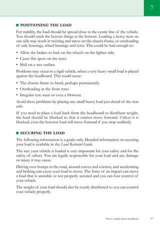 Heavy vehicle driver handbook 97
7
Positioning the load
For stability, the load should be spread close to the centre line of the vehicle.
You should stack the heavier things at the bottom. Loading a heavy item on
one side may result in twisting and stress on the chassis frame, or overloading
of axle housings, wheel bearings and tyres. This could be bad enough to:
•	 Allow the brakes to lock on the wheels on the lighter side.
•	 Cause flat spots on the tyres.
•	 Skid on a wet surface.
Problems may occur in a rigid vehicle, when a very heavy small load is placed
against the headboard. This could cause:
•	 The chassis frame to bend, perhaps permanently.
•	 Overloading in the front tyres.
•	 Irregular tyre wear or even a blowout.
Avoid these problems by placing any small heavy load just ahead of the rear
axle.
If you need to place a load back from the headboard to distribute weight,
the load should be blocked so that it cannot move forward. Unless it is
blocked, even the heaviest load will move forward if you stop suddenly.
Securing the load
The following information is a guide only. Detailed information on securing
your load is available in the Load Restraint Guide.
The way your vehicle is loaded is very important for your safety and for the
safety of others. You are legally responsible for your load and any damage
or injury it may cause.
Driving over bumps in the road, around curves and corners, and accelerating
and braking can cause your load to move. The force of an impact can move
a load that is unstable or not properly secured and you can lose control of
your vehicle.
The weight of your load should also be evenly distributed so you can control
your vehicle properly.
 