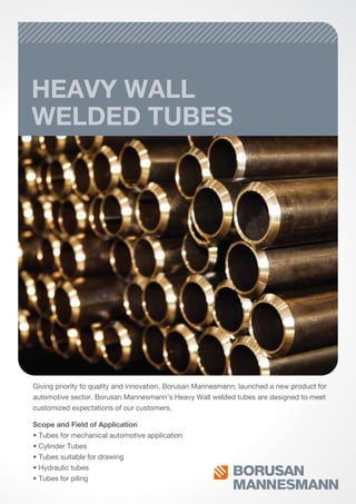 HEAVY WALL
WELDED TUBES
Giving priority to quality and innovation, Borusan Mannesmann; launched a new product for
automotive sector. Borusan Mannesmann’s Heavy Wall welded tubes are designed to meet
customized expectations of our customers.
Scope and Field of Application
• Tubes for mechanical automotive application
• Cylinder Tubes
• Tubes suitable for drawing
• Hydraulic tubes
• Tubes for piling
 